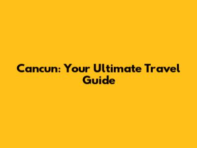 Cancun: Your Ultimate Travel Guide