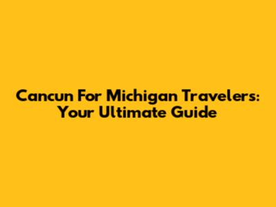 Cancun For Michigan Travelers: Your Ultimate Guide