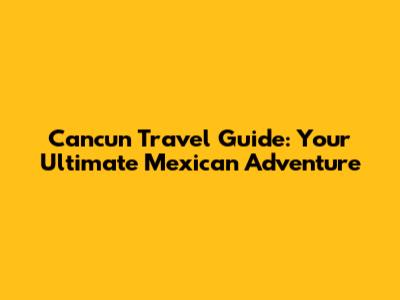 Cancun Travel Guide: Your Ultimate Mexican Adventure