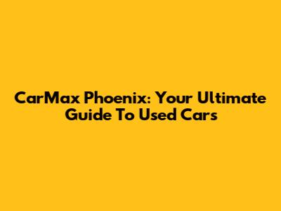 CarMax Phoenix: Your Ultimate Guide To Used Cars