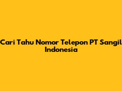 Cari Tahu Nomor Telepon PT Sangil Indonesia