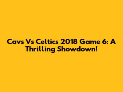 Cavs Vs Celtics 2018 Game 6: A Thrilling Showdown!