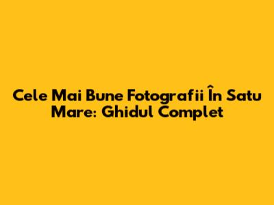 Cele Mai Bune Fotografii În Satu Mare: Ghidul Complet