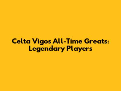 Celta Vigo's All-Time Greats: Legendary Players