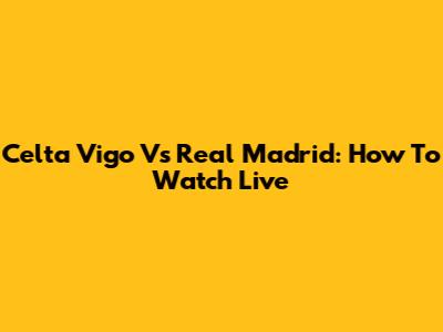 Celta Vigo Vs Real Madrid: How To Watch Live