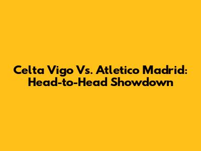 Celta Vigo Vs. Atletico Madrid: Head-to-Head Showdown