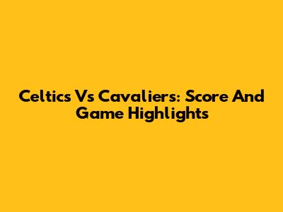 Celtics Vs Cavaliers: Score And Game Highlights