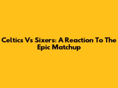 Celtics Vs Sixers: A Reaction To The Epic Matchup