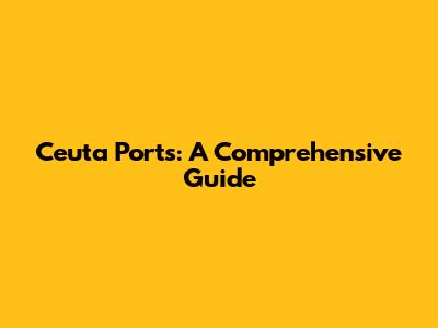 Ceuta Ports: A Comprehensive Guide