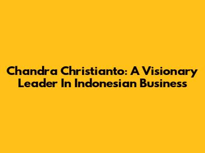 Chandra Christianto: A Visionary Leader In Indonesian Business