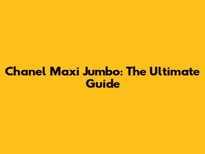 Chanel Maxi Jumbo: The Ultimate Guide
