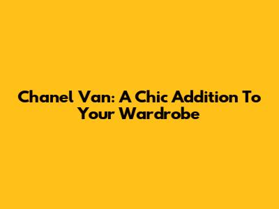 Chanel Van: A Chic Addition To Your Wardrobe