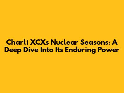 Charli XCX's Nuclear Seasons: A Deep Dive Into Its Enduring Power