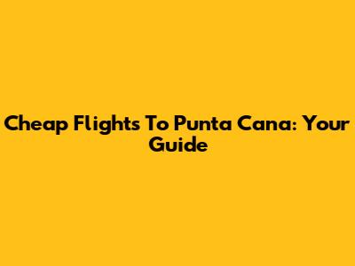 Cheap Flights To Punta Cana: Your Guide