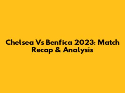 Chelsea Vs Benfica 2023: Match Recap & Analysis