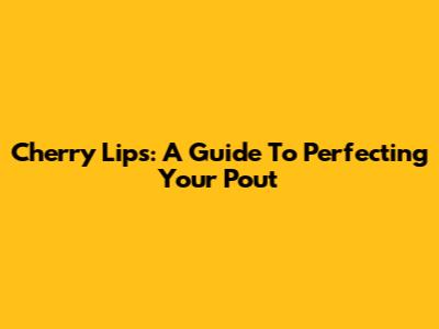 Cherry Lips: A Guide To Perfecting Your Pout