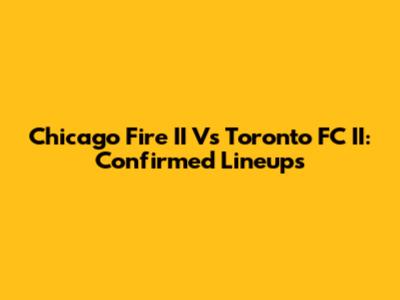 Chicago Fire II Vs Toronto FC II: Confirmed Lineups
