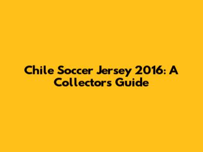 Chile Soccer Jersey 2016: A Collector's Guide