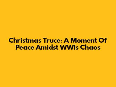 Christmas Truce: A Moment Of Peace Amidst WWI's Chaos