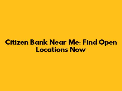 Citizen Bank Near Me: Find Open Locations Now