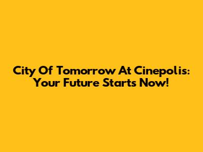 City Of Tomorrow At Cinepolis: Your Future Starts Now!