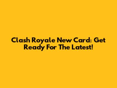 Clash Royale New Card: Get Ready For The Latest!