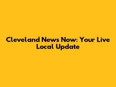 Cleveland News Now: Your Live Local Update