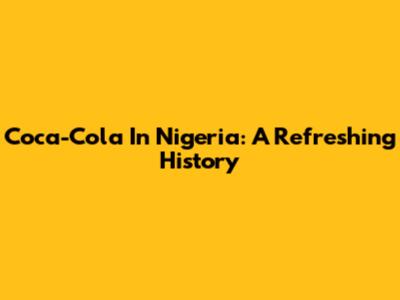 Coca-Cola In Nigeria: A Refreshing History