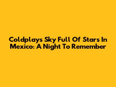 Coldplay's Sky Full Of Stars In Mexico: A Night To Remember