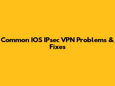 Common IOS IPsec VPN Problems & Fixes