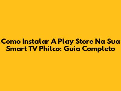 Como Instalar A Play Store Na Sua Smart TV Philco: Guia Completo
