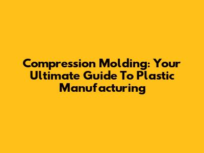 Compression Molding: Your Ultimate Guide To Plastic Manufacturing