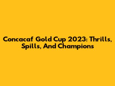 Concacaf Gold Cup 2023: Thrills, Spills, And Champions