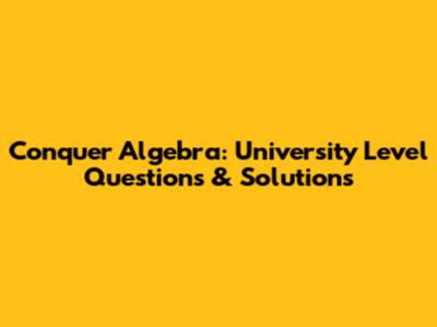 Conquer Algebra: University Level Questions & Solutions