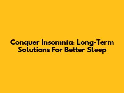 Conquer Insomnia: Long-Term Solutions For Better Sleep