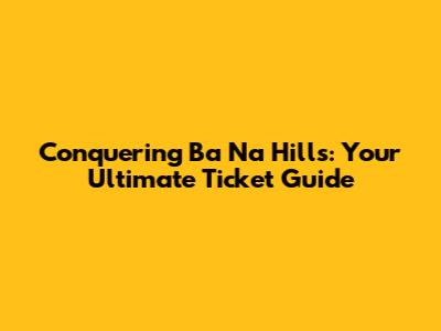 Conquering Ba Na Hills: Your Ultimate Ticket Guide