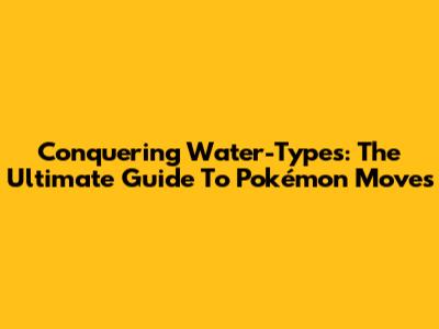 Conquering Water-Types: The Ultimate Guide To Pokémon Moves