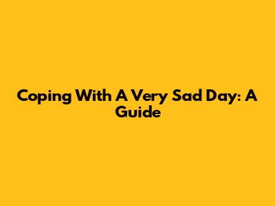 Coping With A Very Sad Day: A Guide