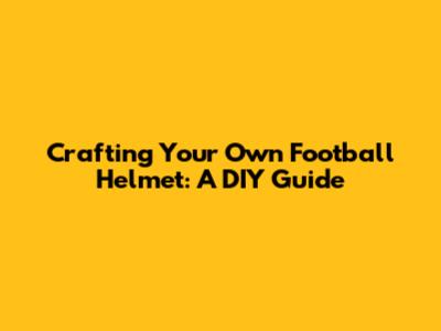 Crafting Your Own Football Helmet: A DIY Guide