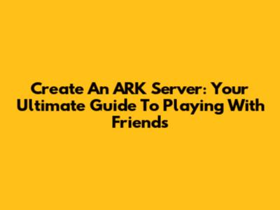 Create An ARK Server: Your Ultimate Guide To Playing With Friends