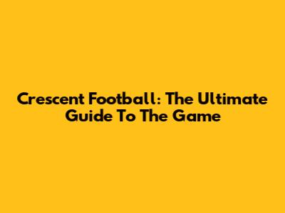 Crescent Football: The Ultimate Guide To The Game