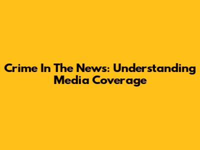 Crime In The News: Understanding Media Coverage