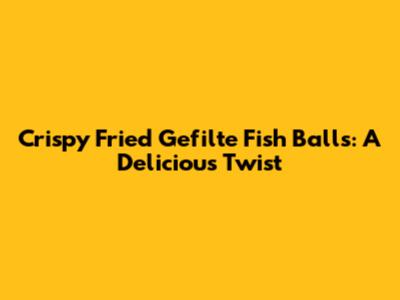 Crispy Fried Gefilte Fish Balls: A Delicious Twist