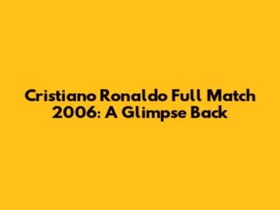Cristiano Ronaldo Full Match 2006: A Glimpse Back