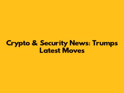 Crypto & Security News: Trump's Latest Moves