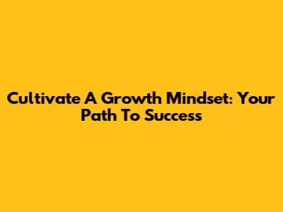 Cultivate A Growth Mindset: Your Path To Success