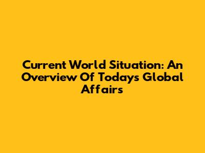 Current World Situation: An Overview Of Today's Global Affairs