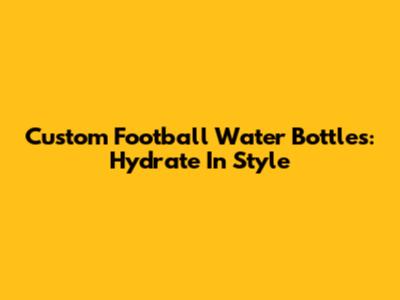 Custom Football Water Bottles: Hydrate In Style