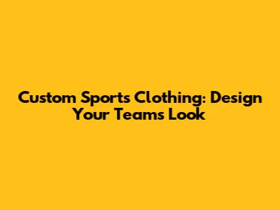 Custom Sports Clothing: Design Your Team's Look
