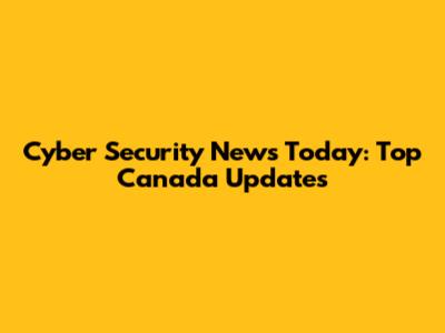 Cyber Security News Today: Top Canada Updates
